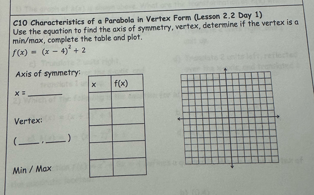 C10 Characteristics of a Parabola in Vertex Form (Lesson 2.2 Day 1)
Use the equation to find the axis of symmetry, vertex, determine if the vertex is a
min/max, complete the table and plot.
f(x)=(x-4)^2+2
Axis of symmetry:
_ x=
Vertex:
_ 1_ )
Min / Max