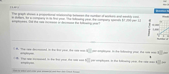 DE
2 5,AP-3 Nay 2
Question H
The graph shows a proportional relationship between the number of workers and weekly cost,
in dollars, for a company in its first year. The following year, the company spends $7,200 per 12Week!
employees. Did the rate increase or decrease the following year?
10
Number of
A. The rate decreased. In the first year, the rate was $□ per employee. In the following year, the rate was $□ per
employee.
B. The rate increased. In the first year, the rate was □ per employee. In the following year, the rate was $□ per
employee.
Click to select and enter your answer(s) and then click Check Answer