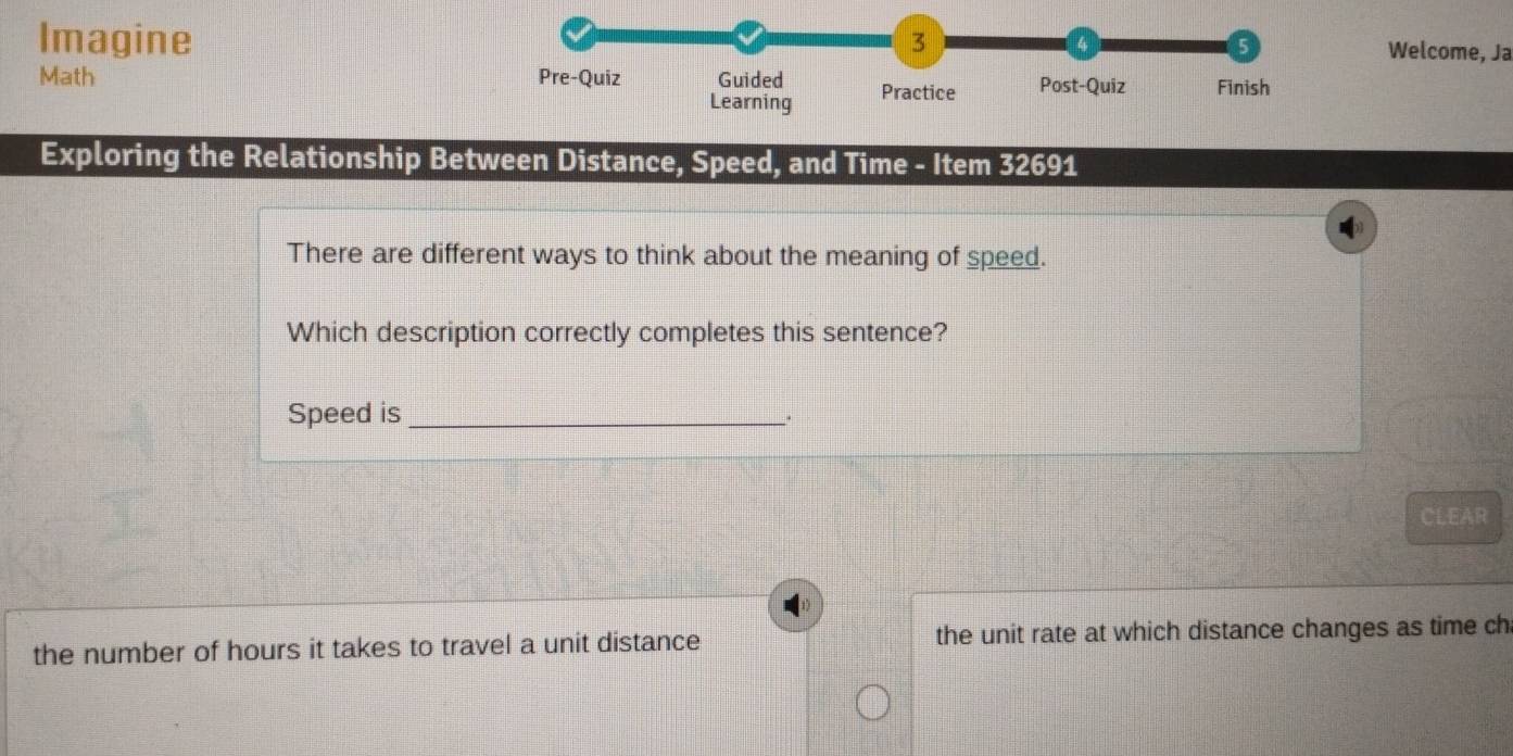 Imagine 
3 
5 
a Welcome, Ja 
Math Pre-Quiz Guided Practice Post-Quiz Finish 
Learning 
Exploring the Relationship Between Distance, Speed, and Time - Item 32691
There are different ways to think about the meaning of speed. 
Which description correctly completes this sentence? 
Speed is_ 
. 
CLEAR 
the number of hours it takes to travel a unit distance the unit rate at which distance changes as time ch