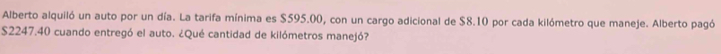 Alberto alquiló un auto por un día. La tarifa mínima es $595.00, con un cargo adicional de $8.10 por cada kilómetro que maneje. Alberto pagó
S2247.40 cuando entregó el auto. ¿Qué cantidad de kilómetros manejó?
