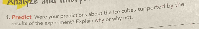 Analyze and 
1. Predict Were your predictions about the ice cubes supported by the 
results of the experiment? Explain why or why not.