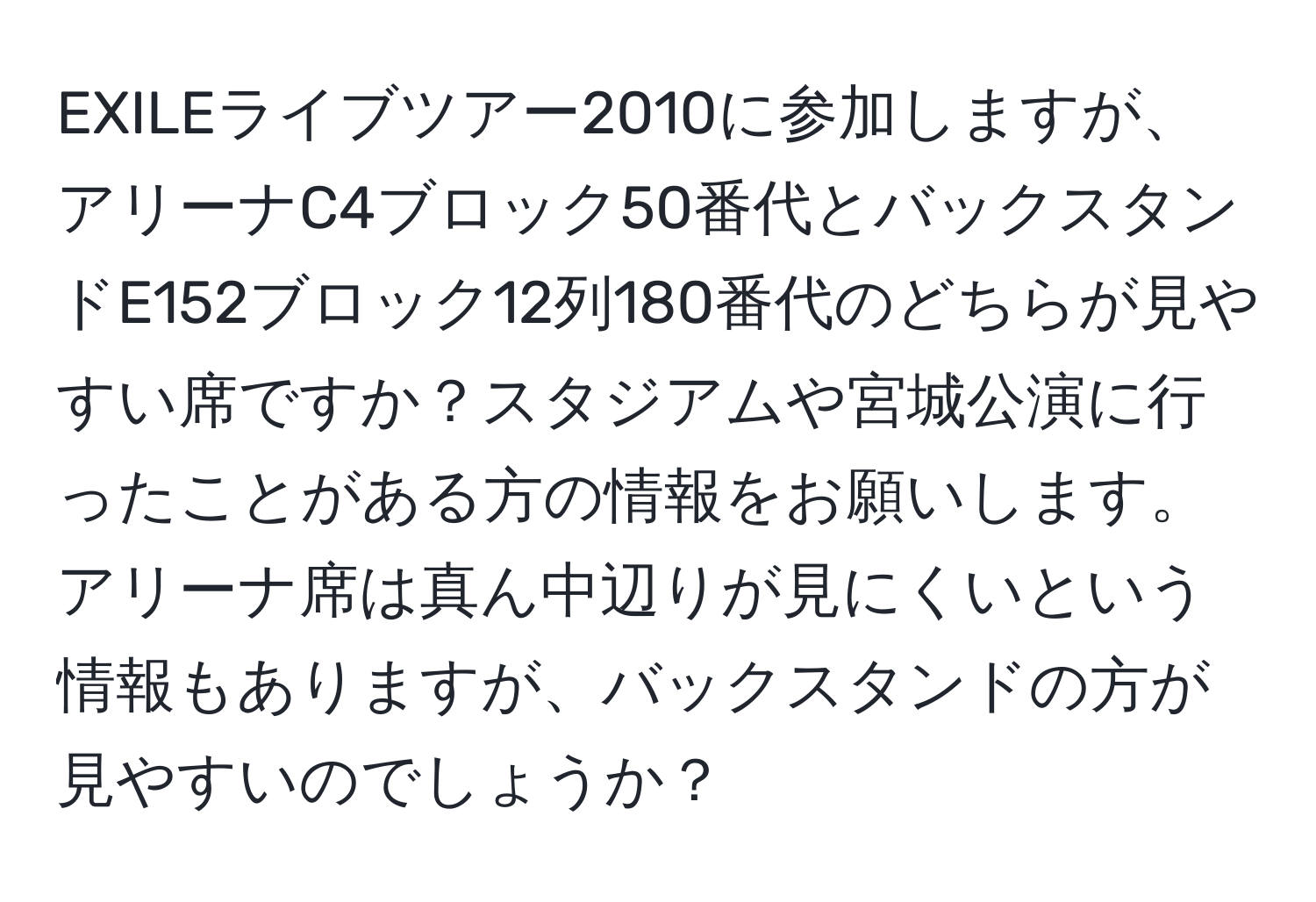 EXILEライブツアー2010に参加しますが、アリーナC4ブロック50番代とバックスタンドE152ブロック12列180番代のどちらが見やすい席ですか？スタジアムや宮城公演に行ったことがある方の情報をお願いします。アリーナ席は真ん中辺りが見にくいという情報もありますが、バックスタンドの方が見やすいのでしょうか？