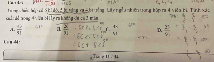 Trong chiếc hộp có 6 bi đỏ, 5 bị vàng và 4 bi trắng. Lấy ngẫu nhiên trong hộp ra 4 viên bi. Tính xác
suất đề trong 4 viên bi lấy ra không đủ cả 3 màu.
A.  43/91   26/91   48/91  D.  23/91 
B.
C.
Câu 44:
Trang 11 / 34