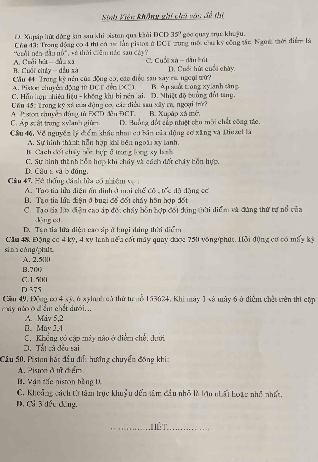 Sinh Viên không ghi chú vào đề thị
D. Xupáp hút đóng kín sau khi piston qua khỏi ĐCD 35° góc quay trục khuỷu.
Câu 43: Trong động cơ 4 thì có hai lần piston ở ĐCT trong một chu kỳ công tác. Ngoài thời điểm là
“cuối nén-đầu nổ”, và thời điểm nào sau đây?
A. Cuối hút - đầu xả C. Cuối xả - đầu hút
B. Cuối cháy - đầu xả D. Cuối hút cuối cháy.
Câu 44: Trong kỳ nén của động cơ, các điều sau xảy ra, ngoại trừ?
A. Piston chuyển động từ ĐCT đến ĐCD. B. Áp suất trong xylanh tăng.
C. Hỗn hợp nhiên liệu - không khí bị nén lại. D. Nhiệt độ buồng đốt tăng.
Câu 45: Trong kỳ xả của động cơ, các điều sau xảy ra, ngoại trừ?
A. Piston chuyển động từ ĐCD đến ĐCT. B. Xupáp xả mở.
C. Áp suất trong xylanh giảm. D. Buồng đốt cấp nhiệt cho môi chất công tác.
Câu 46. Về nguyên lý điểm khác nhau cơ bản của động cơ xăng và Diezel là
A. Sự hình thành hỗn hợp khí bên ngoài xy lanh.
B. Cách đốt cháy hỗn hợp ở trong lòng xy lanh.
C. Sự hình thành hỗn hợp khí cháy và cách đốt cháy hỗn hợp.
D. Câu a và b đúng.
Câu 47. Hệ thống đánh lửa có nhiệm vụ :
A. Tạo tia lửa điện ổn định ở mọi chế độ , tốc độ động cơ
B. Tạo tia lửa điện ở bugi để đốt cháy hỗn hợp đốt
C. Tạo tia lửa điện cao áp đốt cháy hỗn hợp đốt đúng thời điểm và đúng thứ tự nổ của
động cơ
D. Tạo tia lửa điện cao áp ở bugi đúng thời điểm
Câu 48. Động cơ 4 kỳ, 4 xy lanh nếu cốt máy quay được 750 vòng/phút. Hỏi động cơ có mấy kỳ
sinh công/phút.
A. 2.500
B.700
C.1.500
D.375
Câu 49. Động cơ 4 kỳ, 6 xylanh có thứ tự nổ 153624. Khi máy 1 và máy 6 ở điểm chết trên thì cặp
máy nào ở điểm chết dưới...
A. Máy 5,2
B. Máy 3,4
C. Khống có cặp máy nào ở điểm chết dưới
D. Tất cả đều sai
Câu 50. Piston bắt đầu đổi hướng chuyển động khi:
A. Piston ở tử điểm.
B. Vận tốc piston bằng 0.
C. Khoảng cách từ tâm trục khuỷu đến tâm đầu nhỏ là lớn nhất hoặc nhỏ nhất.
D. Cả 3 đều đúng.
_HếT_