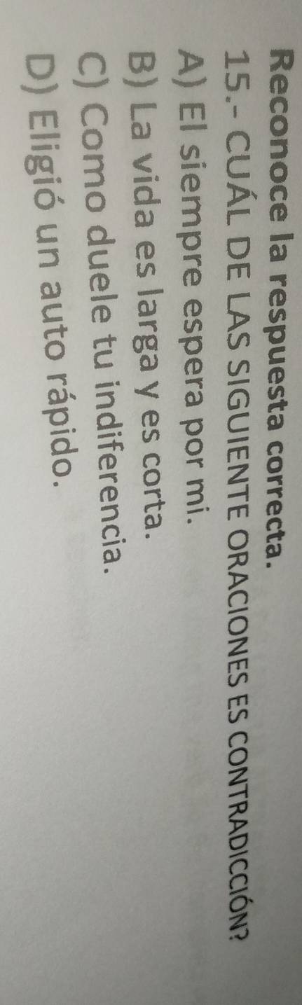 Reconoce la respuesta correcta.
15.- CUÁL DE LAS SIGUIENTE ORACIONES ES CONTRADICCIÓN?
A) El siempre espera por mi.
B) La vida es larga y es corta.
C) Como duele tu indiferencia.
D) Eligió un auto rápido.