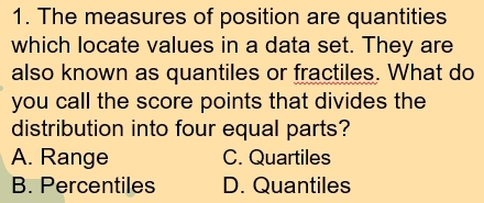 The measures of position are quantities
which locate values in a data set. They are
also known as quantiles or fractiles. What do
you call the score points that divides the
distribution into four equal parts?
A. Range C. Quartiles
B. Percentiles D. Quantiles