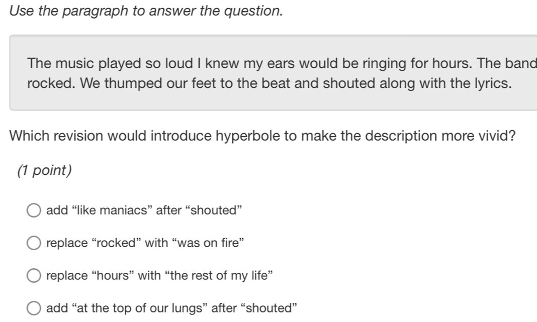 Use the paragraph to answer the question.
The music played so loud I knew my ears would be ringing for hours. The band
rocked. We thumped our feet to the beat and shouted along with the lyrics.
Which revision would introduce hyperbole to make the description more vivid?
(1 point)
add “like maniacs” after “shouted”
replace “rocked” with “was on fire”
replace “ hours ” with “the rest of my life”
add “at the top of our lungs” after “shouted”