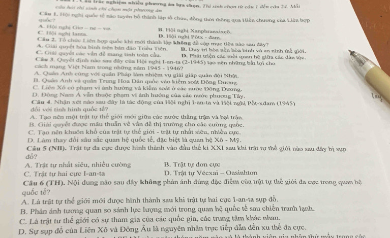 Cầu trắc nghiệm nhiều phương án lựa chọn. Thí sinh chọn từ câu 1 đến câu 24. Mỗi
câu hội thí sinh chỉ chọn một phương án
Cầu 1. Hội nghị quốc tế não tuyên bố thành lập tổ chức, đồng thời thông qua Hiến chương của Liên hợp
quốc?
A. Hội nghị Giơ - ne — vơ. B. Hội nghị Xanphranxixcô.
C. Hội nghị Ianta. D. Hội nghị Pôtx - đam.
Câu 2. Tổ chức Liên hợp quốc khi mới thành lập không đề cập mục tiêu nào sau đây?
A. Giải quyết bòa bình trên bán đảo Triều Tiên. B. Duy trì hòa nền hòa bình và an ninh thể giới.
C. Giải quyết các vấn đề mang tính toàn cầu. D. Phát triển các mỗi quan hệ giữa các dân tộc.
Câu 3. Quyết định nào sau đây của Hội nghị I-an-ta (2-1945) tạo nên những bắt lợi cho
cách mạng Việt Nam trong những năm 1945 - 1946?
A. Quân Anh cùng với quân Pháp lâm nhiệm vụ giải giáp quân đội Nhật.
B. Quân Anh và quân Trung Hoa Dân quốc vào kiểm soát Đông Dương.
C. Liên Xô có phạm vi ảnh hướng và kiểm soát ở các nước Đông Dương.
D. Đồng Nam Á vẫn thuộc phạm vi ảnh hướng của các nước phương Tây. lay
Câu 4. Nhận xét nào sau đây là tác động của Hội nghị I-an-ta và Hội nghị Pốt-xđam (1945)
đối với tình hình quốc tế?
A. Tạo nên một trật tự thế giới mới giữa các nước thắng trận và bại trận.
B. Giải quyết được mâu thuẫn về vấn đề thị trường cho các cường quốc.
C. Tạo nên khuôn khố của trật tự thế giới - trật tự nhất siêu, nhiều cực.
D. Làm thay đổi sâu sắc quan hệ quốc tế, đặc biệt là quan hệ Xô - Mỹ.
Câu 5 (NB). Trật tự đa cực được hình thành vào đầu thế ki XXI sau khi trật tự thế giới nào sau đây bị sụp
đổ?
A. Trật tự nhất siêu, nhiều cường B. Trật tự đơn cực
C. Trật tự hai cực I-an-ta D. Trật tự Vécxai - Oasinhton
Câu 6 (TH). Nội dung nào sau đây không phản ánh dúng đặc điểm của trật tự thế giới đa cực trong quan hệ
quốc tế?
A. Là trật tự thể giới mới được hình thành sau khi trật tự hai cực I-an-ta sụp đồ.
B. Phản ánh tương quan so sánh lực lượng mới trong quan hệ quốc tế sau chiến tranh lạnh.
C. Là trật tư thế giới có sự tham gia của các quốc gia, các trung tâm khác nhau.
D. Sự sụp đồ của Liên Xô và Đông Âu là nguyên nhân trực tiếp dẫn đến xu thế đa cực.
thành viên gia nhân thứ mẫy trong cáa