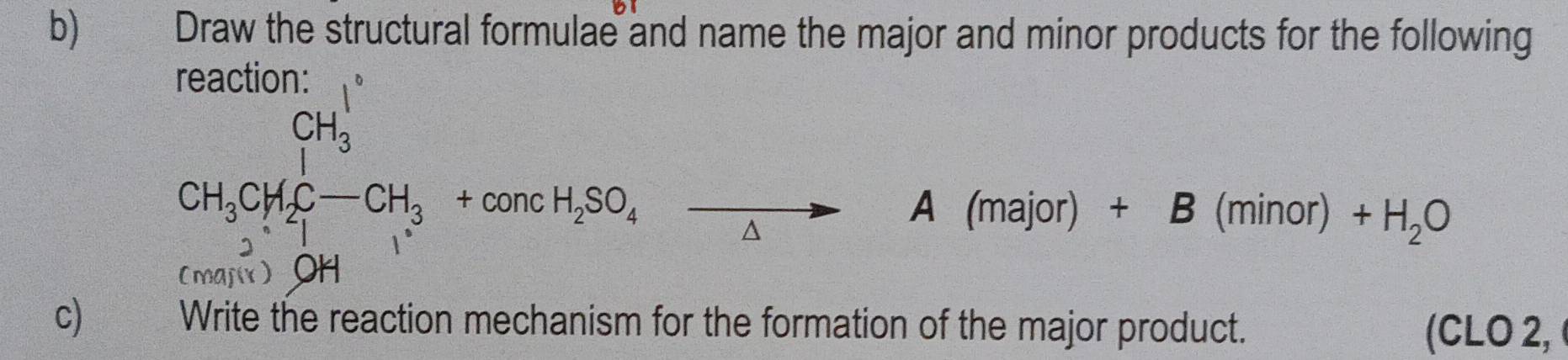 Draw the structural formulae and name the major and minor products for the following
CH_3CH_2C-CH_3+concH_2SO_4xrightarrow A(major)+B(minor)+H_2O
(maj) OH 
c) Write the reaction mechanism for the formation of the major product. (CLO 2,