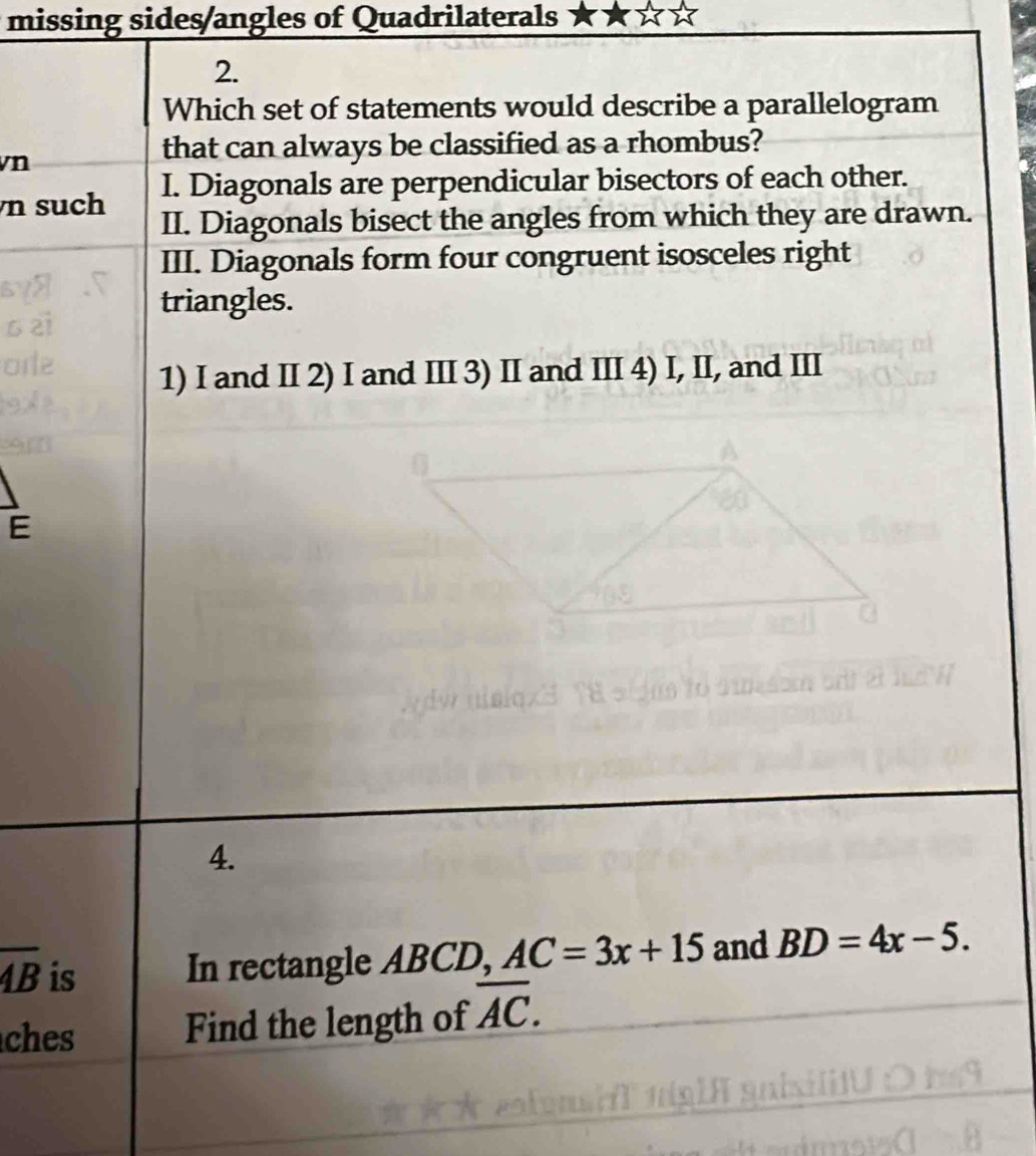 missing sides/angles of Quadrilaterals 
2. 
Which set of statements would describe a parallelogram 
vn 
that can always be classified as a rhombus? 
n such I. Diagonals are perpendicular bisectors of each other. 
II. Diagonals bisect the angles from which they are drawn. 
III. Diagonals form four congruent isosceles right 
triangles. 
1) I and I 2) I and II 3) II and III 4) I, II, and III 
E 
4.
overline AB is 
In rectangle ABCD, AC=3x+15 and BD=4x-5. 
ches Find the length of overline AC.