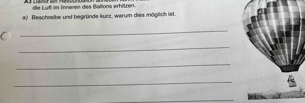 A3 D a it e in eliiu fb ion abneb n k 
die Luft im Inneren des Ballons erhitzen. 
a) Beschreibe und begründe kurz, warum dies möglich ist. 
_ 
_ 
_ 
_ 
_