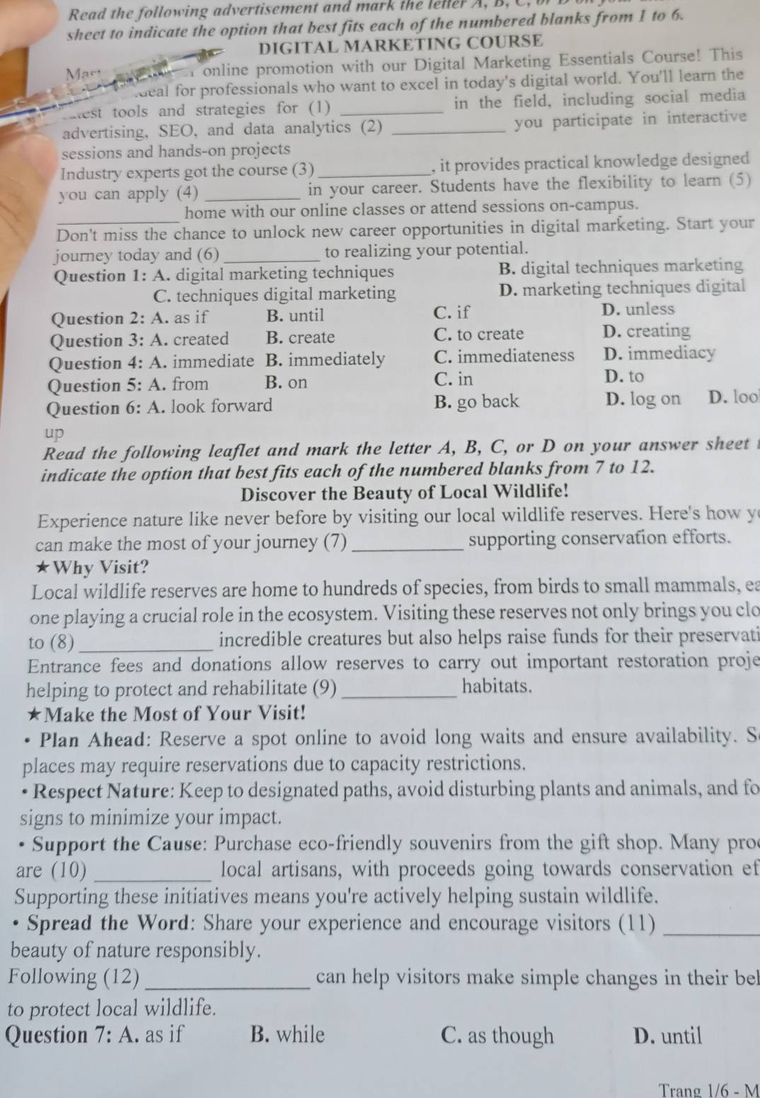 Read the following advertisement and mark the leller A, B, C, b
sheet to indicate the option that best fits each of the numbered blanks from 1 to 6.
DIGITAL MARKETING COURSE
Mast r online promotion with our Digital Marketing Essentials Course! This
deal for professionals who want to excel in today's digital world. You'll learn the
Tiest tools and strategies for (1) _in the field, including social media
advertising, SEO, and data analytics (2) _you participate in interactive
sessions and hands-on projects
Industry experts got the course (3)_ , it provides practical knowledge designed 
you can apply (4) _in your career. Students have the flexibility to learn (5)
_
home with our online classes or attend sessions on-campus.
Don't miss the chance to unlock new career opportunities in digital marketing. Start your
journey today and (6) _to realizing your potential.
Question 1: A. digital marketing techniques B. digital techniques marketing
C. techniques digital marketing D. marketing techniques digital
Question 2:A. as if B. until C. if
D. unless
Question 3:A. created B. create C. to create D. creating
Question 4:A immediate B. immediately C. immediateness D. immediacy
Question 5:A. from B. on C. in D. to
Question 6:A. look forward B. go back D. log on D. loo
up
Read the following leaflet and mark the letter A, B, C, or D on your answer sheet 
indicate the option that best fits each of the numbered blanks from 7 to 12.
Discover the Beauty of Local Wildlife!
Experience nature like never before by visiting our local wildlife reserves. Here's how y
can make the most of your journey (7) _supporting conservation efforts.
★Why Visit?
Local wildlife reserves are home to hundreds of species, from birds to small mammals, ea
one playing a crucial role in the ecosystem. Visiting these reserves not only brings you clo
to (8)_ incredible creatures but also helps raise funds for their preservati
Entrance fees and donations allow reserves to carry out important restoration proje
helping to protect and rehabilitate (9) _habitats.
★Make the Most of Your Visit!
Plan Ahead: Reserve a spot online to avoid long waits and ensure availability. S
places may require reservations due to capacity restrictions.
Respect Nature: Keep to designated paths, avoid disturbing plants and animals, and fo
signs to minimize your impact.
• Support the Cause: Purchase eco-friendly souvenirs from the gift shop. Many pro
are (10) _local artisans, with proceeds going towards conservation ef
Supporting these initiatives means you're actively helping sustain wildlife.
• Spread the Word: Share your experience and encourage visitors (11)_
beauty of nature responsibly.
Following (12) _can help visitors make simple changes in their be
to protect local wildlife.
Question 7:A. as if B. while C. as though D. until
Trang 1/6 - M