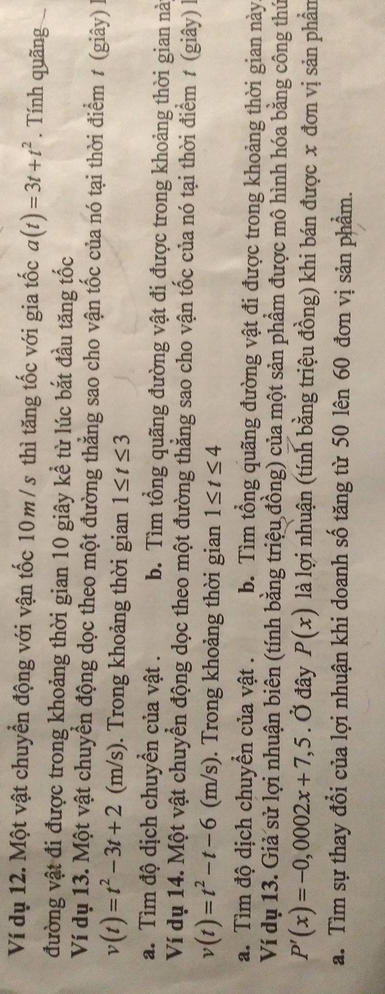 Ví dụ 12. Một vật chuyển động với vận tốc 10 m / s thì tăng tốc với gia tốc a(t)=3t+t^2. Tính quãng
đường vật đi được trong khoảng thời gian 10 giây kể từ lúc bắt đầu tăng tốc
Ví dụ 13. Một vật chuyển động dọc theo một đường thẳng sao cho vận tốc của nó tại thời điểm t (giây) là
v(t)=t^2-3t+2(n (m/s). Trong khoảng thời gian 1≤ t≤ 3
a. Tìm độ dịch chuyển của vật . b. Tìm tổng quãng đường vật đi được trong khoảng thời gian nà
Ví dụ 14. Một vật chuyển động dọc theo một đường thẳng sao cho vận tốc của nó tại thời điểm t (giây) là
v(t)=t^2-t-6(m/s). Trong khoảng thời gian 1≤ t≤ 4
a. Tìm độ dịch chuyển của vật . b. Tìm tổng quãng đường vật đi được trong khoảng thời gian này
Ví dụ 13. Giả sử lợi nhuận biên (tính bằng triệu đồng) của một sản phẩm được mô hình hóa bằng công thứ
P'(x)=-0,0002x+7,5. Ở đây P(x) là lợi nhuận (tính bằng triệu đồng) khi bán được x đơn vị sản phần
a. Tìm sự thay đổi của lợi nhuận khi doanh số tăng từ 50 lên 60 đơn vị sản phẩm.