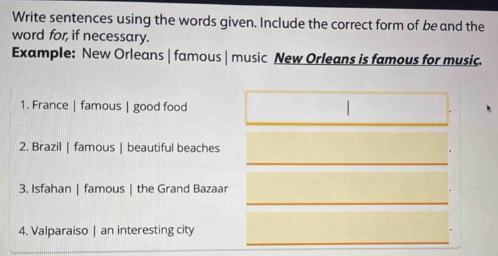 Write sentences using the words given. Include the correct form of be and the 
word for, if necessary. 
Example: New Orleans | famous | music New Orleans is famous for music. 
1. France | famous | good food 
2. Brazil | famous | beautiful beaches 
3. Isfahan | famous | the Grand Bazaar 
4. Valparaiso | an interesting city