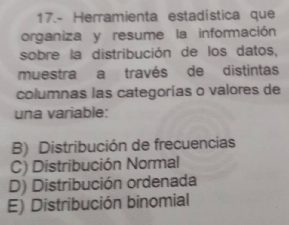 17.- Herramienta estadística que
organiza y resume la información
sobre la distribución de los datos,
muestra a través de distintas
columnas las categorías o valores de
una variable:
B) Distribución de frecuencias
C) Distribución Normal
D) Distribución ordenada
E) Distribución binomial