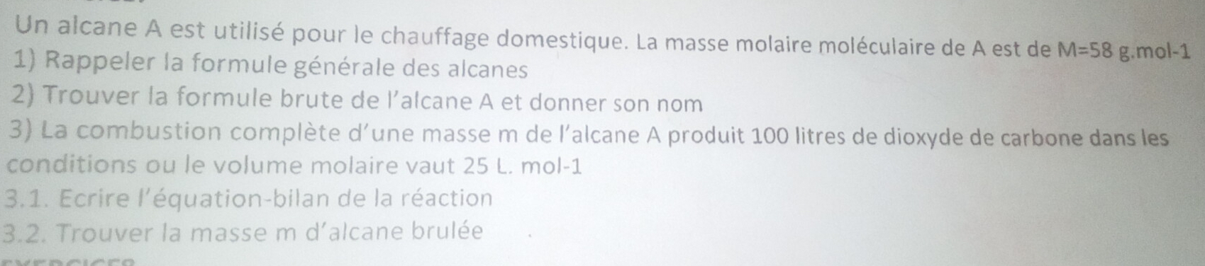 Un alcane A est utilisé pour le chauffage domestique. La masse molaire moléculaire de A est de M=58 g. mol-1
1) Rappeler la formule générale des alcanes 
2) Trouver la formule brute de l’alcane A et donner son nom 
3) La combustion complète d'une masse m de l'alcane A produit 100 litres de dioxyde de carbone dans les 
conditions ou le volume molaire vaut 25 L. mol-1
3.1. Ecrire l'équation-bilan de la réaction 
3.2. Trouver la masse m d’alcane brulée