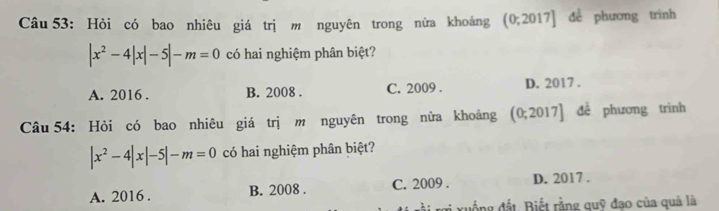 Hỏi có bao nhiêu giá trị m nguyên trong nửa khoảng (0;2017] dể phương trình
|x^2-4|x|-5|-m=0 có hai nghiệm phân biệt?
A. 2016 . B. 2008 . C. 2009 . D. 2017 .
Câu 54: Hỏi có bao nhiêu giá trị m nguyên trong nửa khoảng (0;2017] đề phương trình
|x^2-4|x|-5|-m=0 có hai nghiệm phân biệt?
A. 2016 . B. 2008 . C. 2009 . D. 2017 .
xuống đất. Biết rằng quỹ đạo của quả là