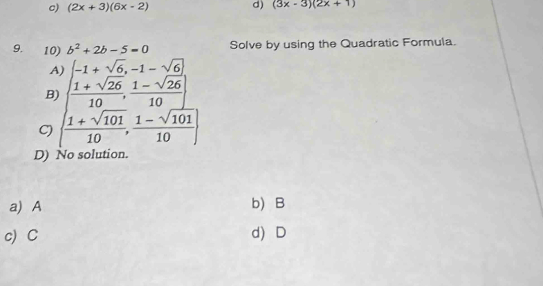 c) (2x+3)(6x-2) d) (3x-3)(2x+1)
9. 10) b^2+2b-5=0 Solve by using the Quadratic Formula.
A)
B) (frac beginarrayr -1+sqrt(6),-1-sqrt(6) 1+sqrt(26)endarray 10, (1-sqrt(26))/10 )
C) | (1+sqrt(101))/10 , (1-sqrt(101))/10 |
D) No solution.
a) A b) B
c)C d) D