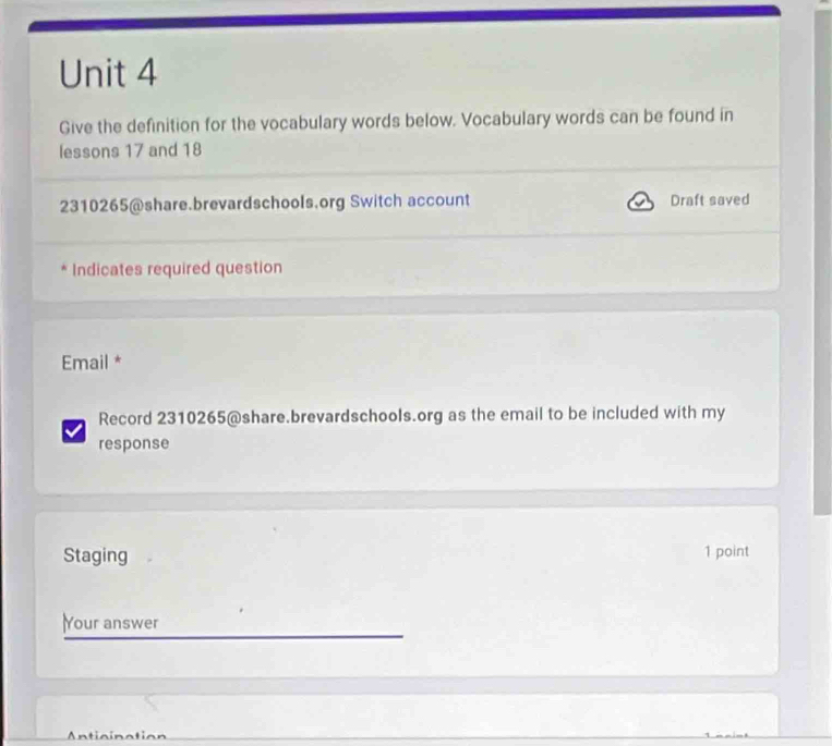 Give the definition for the vocabulary words below. Vocabulary words can be found in 
lessons 17 and 18
2310265 @share.brevardschools.org Switch account Draft saved 
Indicates required question 
Email * 
Record 2310265@share.brevardschools.org as the email to be included with my 
response 
Staging 1 point 
Your answer 
Anticination