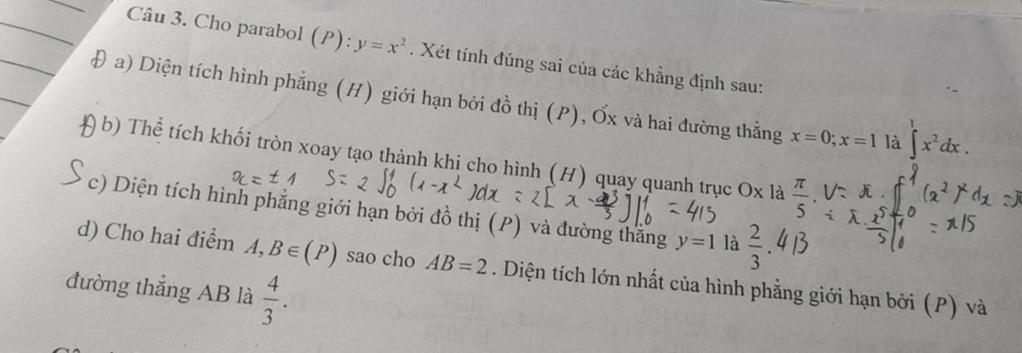 Cho parabol (P):y=x^2. Xét tính đúng sai của các khẳng định sau: 
Đ a) Diện tích hình phẳng (H) giới hạn bởi đồ thị (P), Ốx và hai đường thẳng x=0; x=1 là ∈t^1x^2dx. 
a b) Thể tích khối tròn xoay tạo thành khi cho hình (H) quay quanh trục Ox là  π /5 . 
c) Diện tích hình phẳng giới hạn bởi đồ thị (P) và đường thắng y=1 là  2/3 
d) Cho hai điểm A, B∈ (P) sao cho AB=2. Diện tích lớn nhất của hình phẳng giới hạn bởi (P) và 
đường thắng AB là  4/3 .