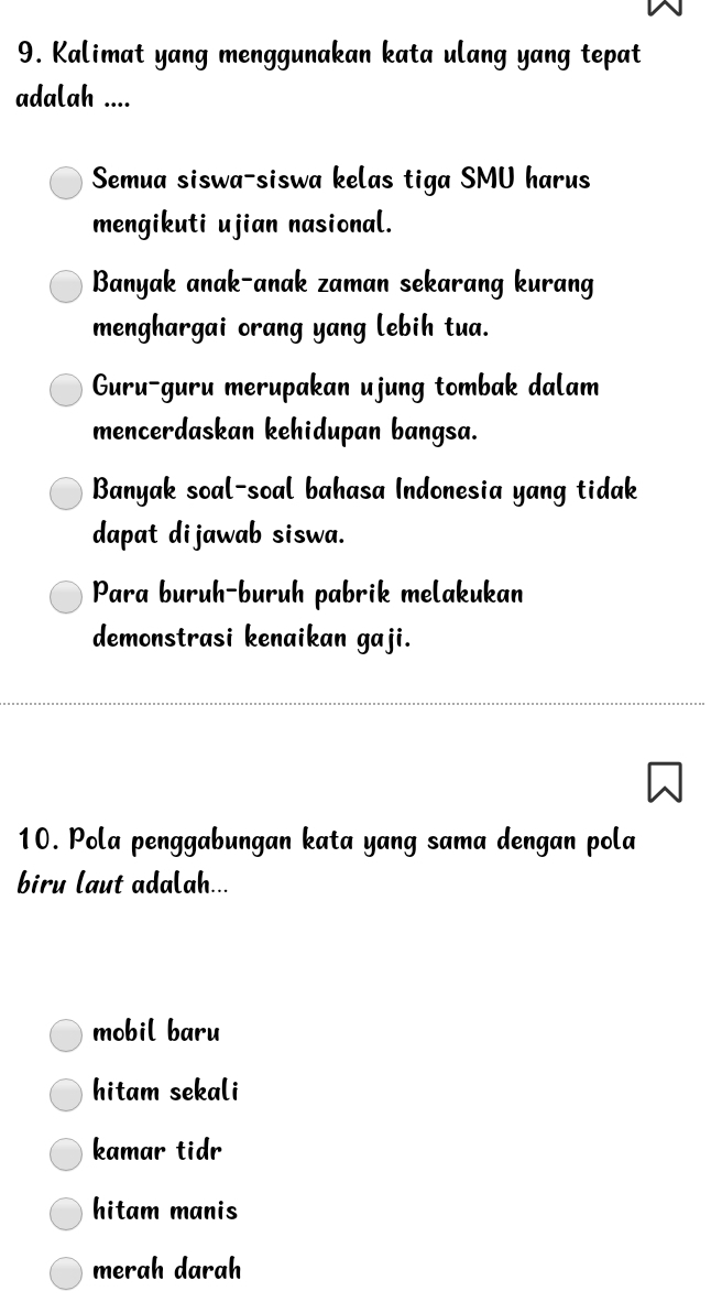 Kalimat yang menggunakan kata ulang yang tepat
adalah ....
Semua siswa-siswa kelas tiga SMU harus
mengikuti ujian nasional.
Banyak anak-anak zaman sekarang kurang
menghargai orang yang lebih tua.
Guru-guru merupakan ujung tombak dalam
mencerdaskan kehidupan bangsa.
Banyak soal-soal bahasa Indonesia yang tidak
dapat dijawab siswa.
Para buruh-buruh pabrik melakukan
demonstrasi kenaikan gaji.
10. Pola penggabungan kata yang sama dengan pola
biru laut adalah...
mobil baru
hitam sekali
kamar tidr
hitam manis
merah darah