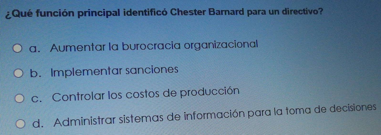 ¿Qué función principal identificó Chester Barnard para un directivo?
a. Aumentar la burocracia organizacional
b. Implementar sanciones
c. Controlar los costos de producción
d. Administrar sistemas de información para la toma de decisiones