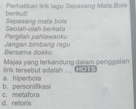 Perhatikan lirik lagu Sepasang Mata Bola
berikut!
Sepasang mata bola
Seolah-olah berkata
Pergilah pahlawanku
Jangan bimbang ragu
Bersama doaku
Majas yang terkandung dalam penggalan
lirik tersebut adalah .... HOTS
a. hiperbola
b. personifikasi
c. metafora
d. retoris