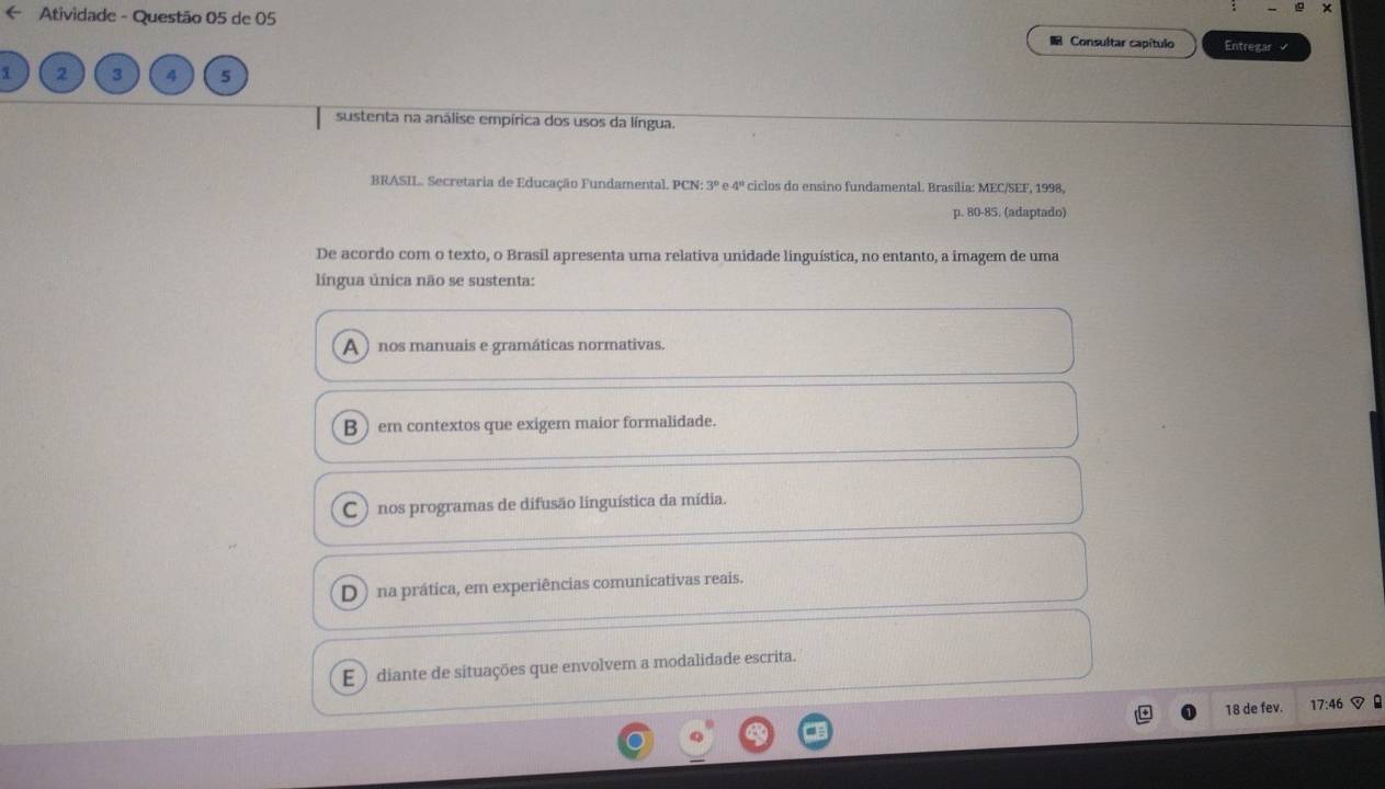 ← Atividade - Questão 05 de 05 Consultar capítulo Entregar √
1 2 3 4 5
sustenta na análise empírica dos usos da língua.
BRASIL. Secretaria de Educação Fundamental. PCN: 3º e 4º ciclos do ensino fundamental. Brasília: MEC/SEF, 1998,
p. 80 -85. (adaptado)
De acordo com o texto, o Brasil apresenta uma relativa unidade linguística, no entanto, a imagem de uma
língua única não se sustenta:
A nos manuais e gramáticas normativas.
B ) em contextos que exigem maior formalidade.
C ) nos programas de difusão linguística da mídia.
D) na prática, em experiências comunicativas reais.
E ) diante de situações que envolvem a modalidade escrita.
18 de fev. 17:46