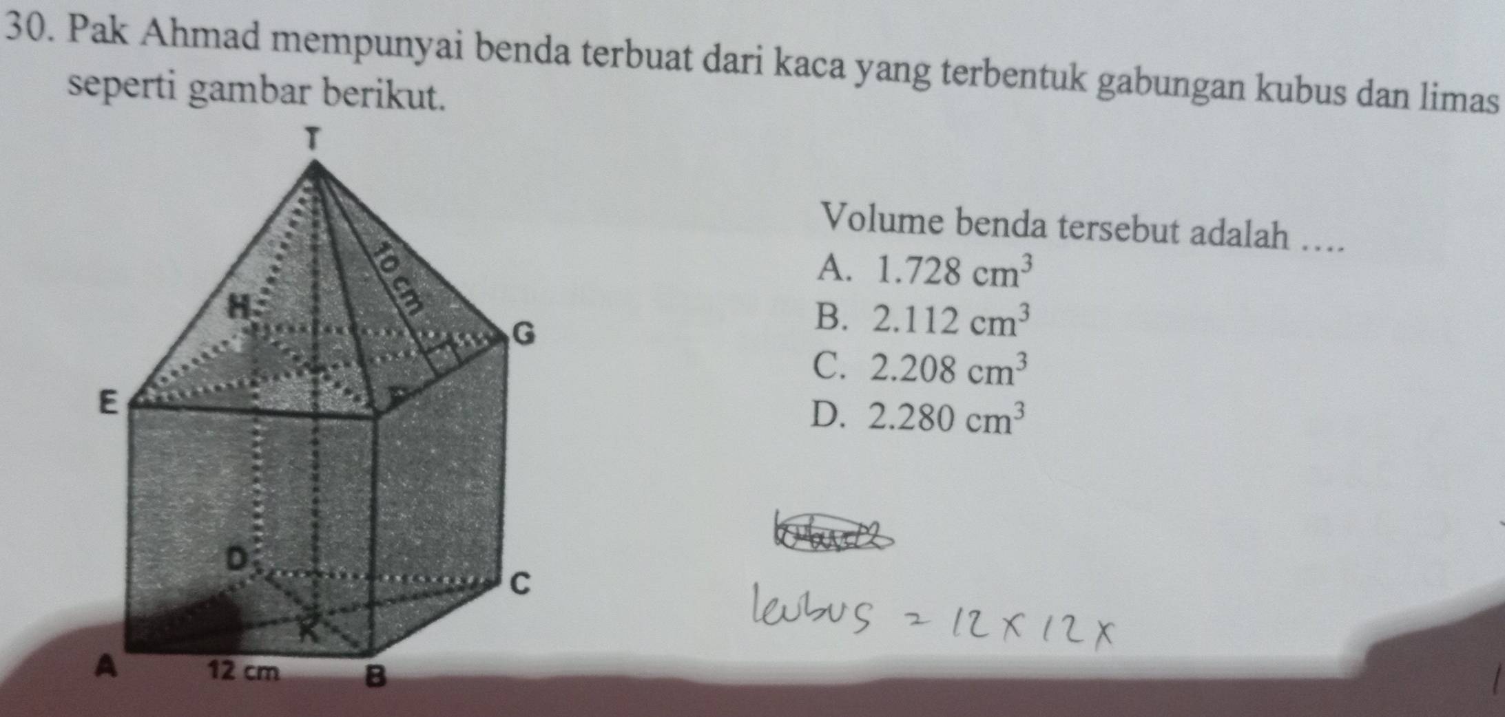 Pak Ahmad mempunyai benda terbuat dari kaca yang terbentuk gabungan kubus dan limas
seperti gambar berikut.
Volume benda tersebut adalah …..
A. 1.728cm^3
B. 2.112cm^3
C. 2.208cm^3
D. 2.280cm^3