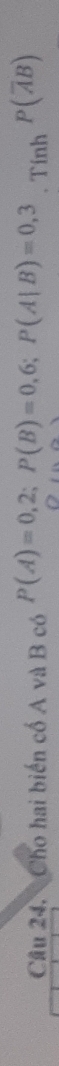 Cầu 24. Cho hai biến cổ A và B có P(A)=0,2; P(B)=0,6; P(A|B)=0,3. Tính P(overline AB)