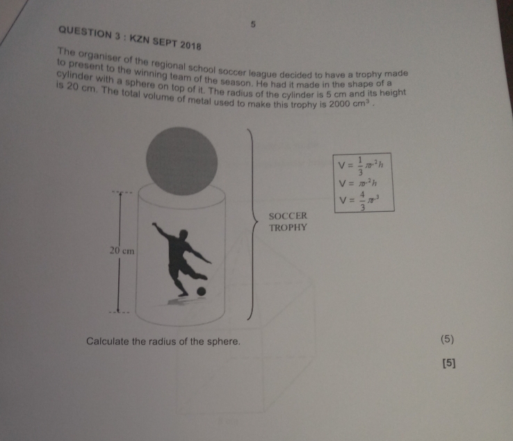 KZN SEPT 2018 
The organiser of the regional school soccer league decided to have a trophy made 
to present to the winning team of the season. He had it made in the shape of a 
cylinder with a sphere on top of it. The radius of the cylinder is 5 cm and its height 
is 20 cm. The total volume of metal used to make this trophy is 2000cm^3.
V= 1/3 π r^2h
V=π r^2h
V= 4/3 π r^3
Calculate the radius of the sphere. (5) 
[5]