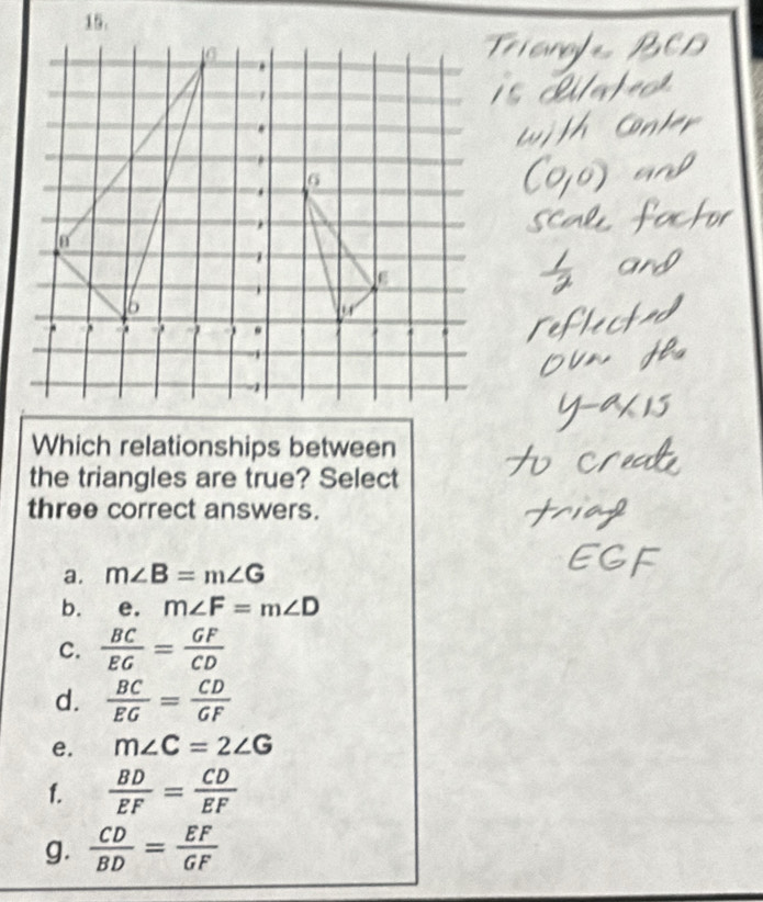 Which relationships between
the triangles are true? Select
three correct answers.
a. m∠ B=m∠ G
b. e. m∠ F=m∠ D
C.  BC/EG = GF/CD 
d.  BC/EG = CD/GF 
e. m∠ C=2∠ G
f.  BD/EF = CD/EF 
g.  CD/BD = EF/GF 