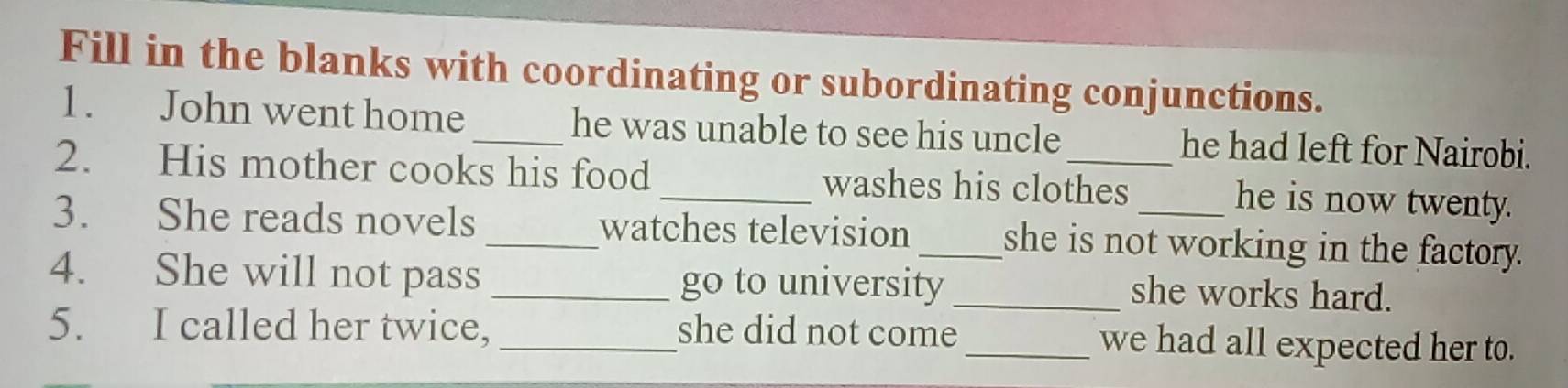 Fill in the blanks with coordinating or subordinating conjunctions. 
1. John went home _he was unable to see his uncle he had left for Nairobi. 
2. His mother cooks his food _washes his clothes he is now twenty. 
3. She reads novels _watches television _she is not working in the factory. 
4. She will not pass _go to university _she works hard. 
5. I called her twice, _she did not come_ we had all expected her to.