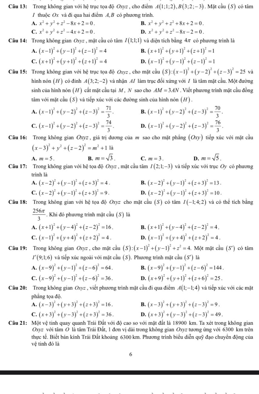 Trong không gian với hệ trục tọa độ Oxyz , cho điểm A(1;1;2),B(3;2;-3). Mặt cầu (S) có tâm
I thuộc Ox và đi qua hai điểm A, B có phương trình.
A. x^2+y^2+z^2-8x+2=0. B. x^2+y^2+z^2+8x+2=0.
C. x^2+y^2+z^2-4x+2=0. D. x^2+y^2+z^2-8x-2=0.
Câu 14: Trong không gian Oxy , mặt cầu có tâm I(1;1;1) và diện tích bằng 4π có phương trình là
A. (x-1)^2+(y-1)^2+(z-1)^2=4 (x+1)^2+(y+1)^2+(z+1)^2=1
B.
C. (x+1)^2+(y+1)^2+(z+1)^2=4 D. (x-1)^2+(y-1)^2+(z-1)^2=1
Câu 15: Trong không gian với hệ trục tọa độ Oxyz , cho mặt ở cdot au (S):(x-1)^2+(y-2)^2+(z-3)^2=25 và
hình nón (H) có đinh A(3;2;-2) và nhận A/ làm trục đối xứng với / là tâm mặt cầu. Một đường
sinh của hình nón (H) cắt mặt cầu tại M, N sao cho AM=3AN. Viết phương trình mặt cầu đồng
tâm với mặt cầu (S) và tiếp xúc với các đường sinh của hình nón (H).
A. (x-1)^2+(y-2)^2+(z-3)^2= 71/3 . B. (x-1)^2+(y-2)^2+(z-3)^2= 70/3 .
C. (x-1)^2+(y-2)^2+(z-3)^2= 74/3 . D. (x-1)^2+(y-2)^2+(z-3)^2= 76/3 .
Câu 16: Trong không gian Oxyz , giá trị dương của m sao cho mặt phẳng (Oxy) tiếp xúc với mặt cầu
(x-3)^2+y^2+(z-2)^2=m^2+11a
A. m=5. B. m=sqrt(3). C. m=3. D. m=sqrt(5).
Câu 17: Trong không gian với hệ tọa độ Oxyz , mặt cầu tâm I(2;1;-3) và tiếp xúc với trục Oy có phương
trình là
A. (x-2)^2+(y-1)^2+(z+3)^2=4. B. (x-2)^2+(y-1)^2+(z+3)^2=13.
C. (x-2)^2+(y-1)^2+(z+3)^2=9. D. (x-2)^2+(y-1)^2+(z+3)^2=10.
Câu 18: Trong không gian với hệ tọa độ Oxyz cho mặt cầu (S) có tâm I(-1;4;2) và có thể tích bằng
 256π /3 . Khi đó phương trình mặt cầu (S) là
A. (x+1)^2+(y-4)^2+(z-2)^2=16. B. (x+1)^2+(y-4)^2+(z-2)^2=4.
C. (x-1)^2+(y+4)^2+(z+2)^2=4. D. (x-1)^2+(y+4)^2+(z+2)^2=4.
Câu 19: Trong không gian Oxyz , cho mặt chat au (S):(x-1)^2+(y-1)^2+z^2=4.  Một mặt cầu (S') có tâm
I'(9;1;6) và tiếp xúc ngoài với mặt cầu (S). Phương trình mặt cầu (S') là
A. (x-9)^2+(y-1)^2+(z-6)^2=64. B. (x-9)^2+(y-1)^2+(z-6)^2=144.
C. (x-9)^2+(y-1)^2+(z-6)^2=36. D. (x+9)^2+(y+1)^2+(z+6)^2=25.
Câu 20: Trong không gian Oxyz , viết phương trình mặt cầu đi qua điểm A(1;-1;4) và tiếp xúc với các mặt
phẳng tọa độ.
A. (x-3)^2+(y+3)^2+(z+3)^2=16. B. (x-3)^2+(y+3)^2+(z-3)^2=9.
C. (x+3)^2+(y-3)^2+(z+3)^2=36. D. (x+3)^2+(y-3)^2+(z-3)^2=49.
Câu 21: Một vệ tinh quay quanh Trái Đất với độ cao so với mặt đất là 18900 km. Ta xét trong không gian
Oxyz với tâm O là tâm Trái Đất, 1 đơn vị dài trong không gian Oxyz tương ứng với 6300 km trên
thực tế. Biết bán kính Trái Đất khoảng 6300 km. Phương trình biểu diễn quỹ đạo chuyển động của
vệ tinh đó là
6