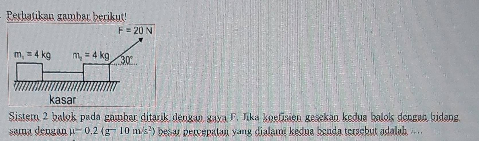 Perhatikan gambar berikut!
Sistem 2 balok pada gambar ditarik dengan gaya F. Jika koefisien gesekan kedua balok dengan bidang
sama dengan mu =0,2(g=10m/s^2) besar percepatan yang dialami kedua benda tersebut adalah ....