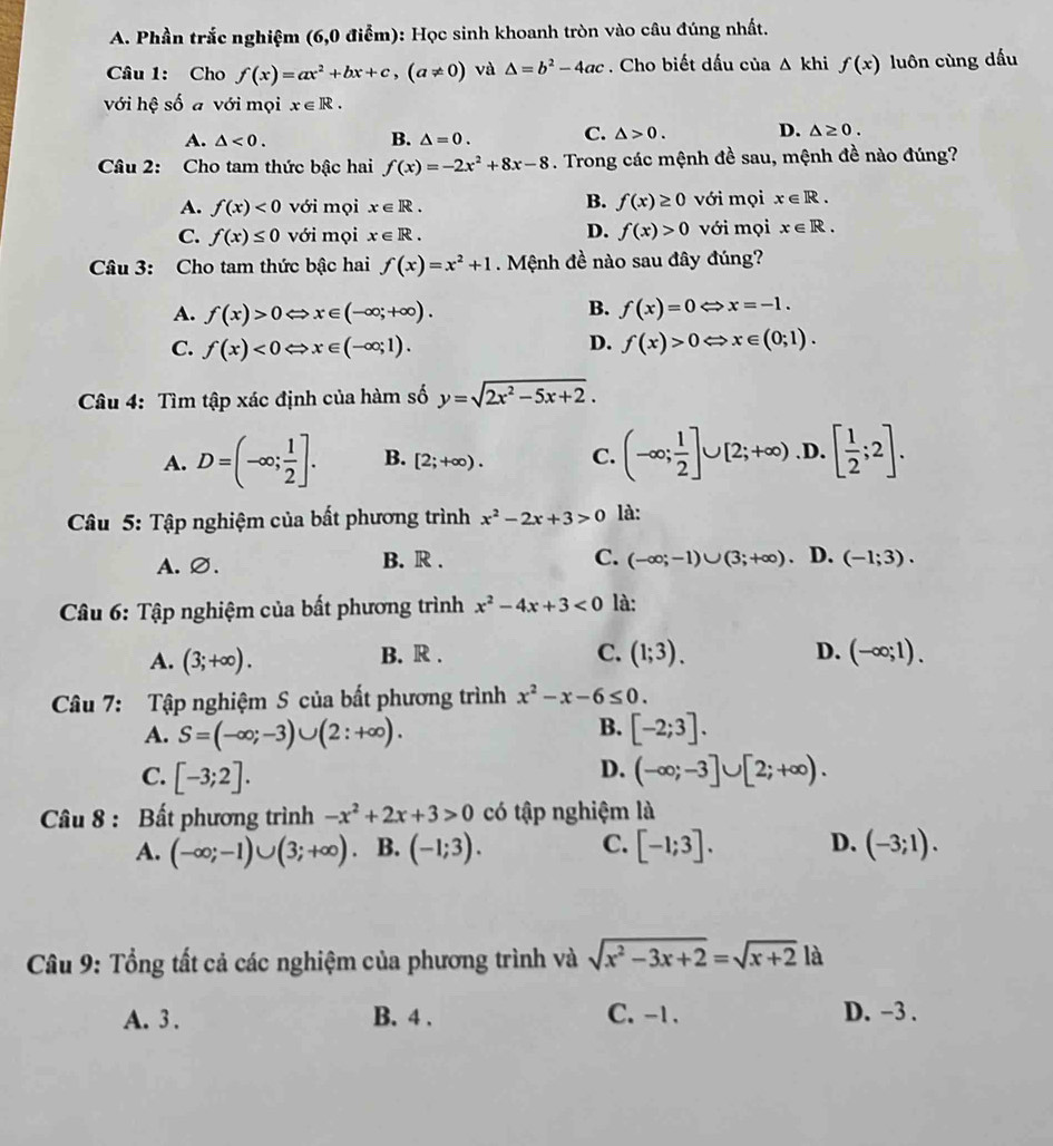 Phần trắc nghiệm (6,0 điểm): Học sinh khoanh tròn vào câu đúng nhất.
Câu 1: Cho f(x)=ax^2+bx+c,(a!= 0) và △ =b^2-4ac. Cho biết dấu của △ khif(x) luôn cùng dấu
với hệ số a với mọi x∈ R.
A. △ <0. B. △ =0. C. △ >0. D. △ ≥ 0.
Câu 2: Cho tam thức bậc hai f(x)=-2x^2+8x-8. Trong các mệnh đề sau, mệnh đề nào đúng?
B. f(x)≥ 0
A. f(x)<0</tex> với mọi x∈ R. với mọi x∈ R.
D.
C. f(x)≤ 0 với mọi x∈ R. f(x)>0 với mọi x∈ R.
Câu 3: Cho tam thức bậc hai f(x)=x^2+1. Mệnh đề nào sau đây đúng?
A. f(x)>0Leftrightarrow x∈ (-∈fty ;+∈fty ).
B. f(x)=0Leftrightarrow x=-1.
D.
C. f(x)<0Leftrightarrow x∈ (-∈fty ;1). f(x)>0Leftrightarrow x∈ (0;1).
Câu 4: Tìm tập xác định của hàm số y=sqrt(2x^2-5x+2).
A. D=(-∈fty ; 1/2 ]. B. [2;+∈fty ). C. (-∈fty ; 1/2 ]∪ [2;+∈fty ) .D. [ 1/2 ;2].
Câu 5: Tập nghiệm của bất phương trình x^2-2x+3>0 là:
C.
A.∅. B. R . (-∈fty ;-1)∪ (3;+∈fty ). D. (-1;3).
Câu 6: Tập nghiệm của bất phương trình x^2-4x+3<0</tex> là:
B. R . C.
A. (3;+∈fty ). (1;3). D. (-∈fty ;1).
Câu 7: Tập nghiệm S của bất phương trình x^2-x-6≤ 0.
B.
A. S=(-∈fty ;-3)∪ (2:+∈fty ). [-2;3].
D.
C. [-3;2]. (-∈fty ;-3]∪ [2;+∈fty ).
Câu 8 : Bất phương trình -x^2+2x+3>0 có tập nghiệm là
A. (-∈fty ;-1)∪ (3;+∈fty ). B. (-1;3). C. [-1;3]. D. (-3;1).
Câu 9: Tổng tất cả các nghiệm của phương trình và sqrt(x^2-3x+2)=sqrt(x+2) là
A. 3 . B. 4 . C. -1. D. -3 .