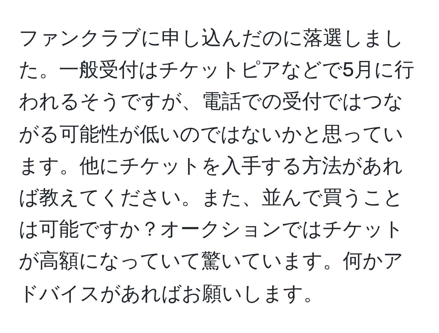 ファンクラブに申し込んだのに落選しました。一般受付はチケットピアなどで5月に行われるそうですが、電話での受付ではつながる可能性が低いのではないかと思っています。他にチケットを入手する方法があれば教えてください。また、並んで買うことは可能ですか？オークションではチケットが高額になっていて驚いています。何かアドバイスがあればお願いします。