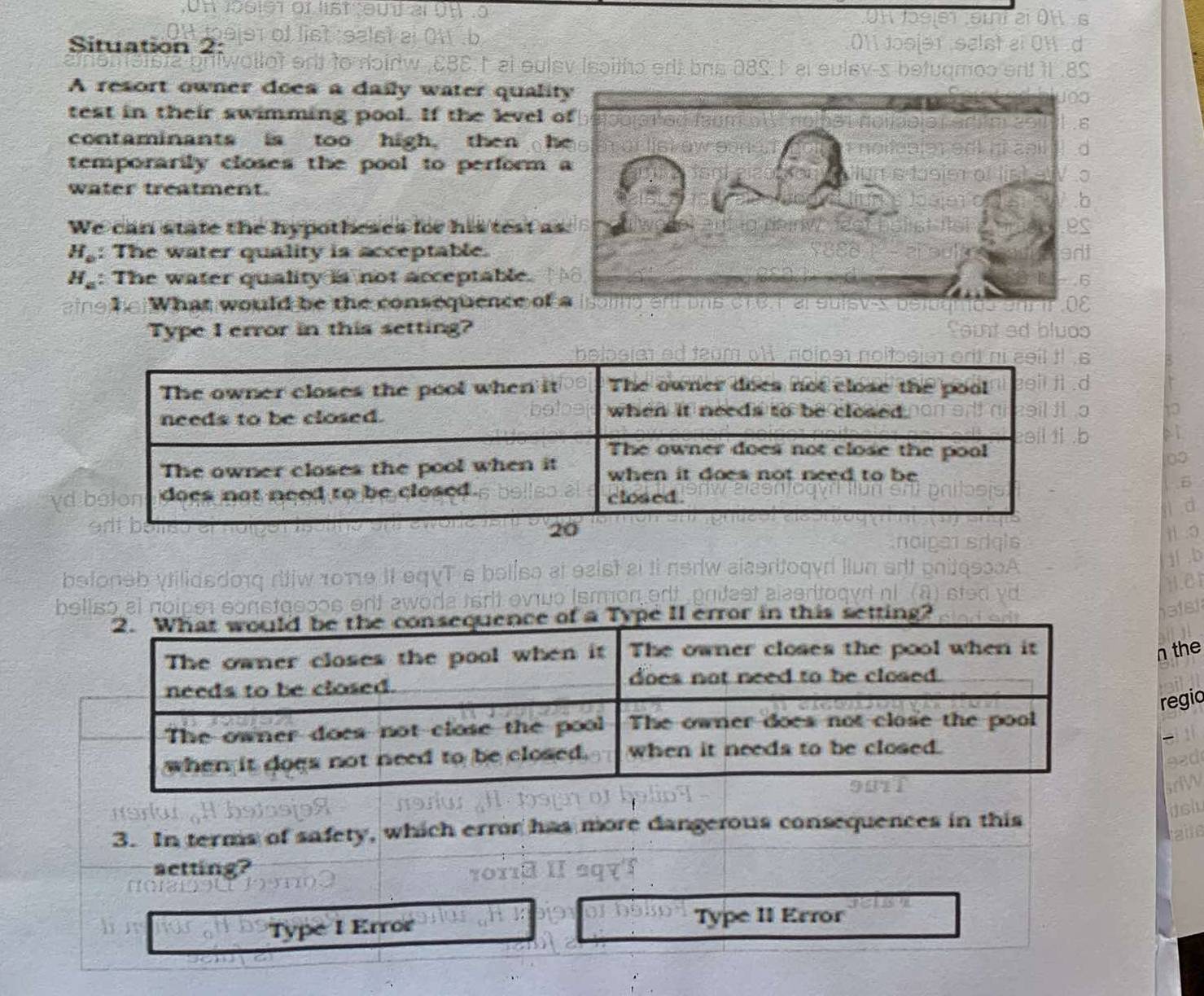 Situation 2:
oirw CBE t al eulev Isaitho erll bns 08S I al sulev-s 
A resort owner does a daily water qualit
test in their swimming pool. If the level 
contaminants is too high. then h
temporarily closes the pool to perform 
water treatment.
We can state the hypotheses for his test a
H_o : The water quality is acceptable.
H_a : The water quality is not acceptable.
eing he What would be the consequence of 
Type I error in this setting?
γd
betoneb ytilidsdonq ritiw 1οπθ II eqVT s bolisa at eaist ai ti neriw aiseritoq
j .b
1.e1
belisó el noipe constaeços ert awoda térit eviuo (smon ert pritest alasr
tting?
n the
regio
jsh
3. In terms of safety, which error has more dangerous consequences in this
taie
setting?
Type I Error Type II Error