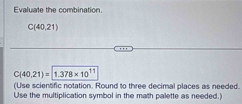 Evaluate the combination.
C(40,21)
C(40,21)=1.378* 10^(11)
(Use scientific notation. Round to three decimal places as needed. 
Use the multiplication symbol in the math palette as needed.)