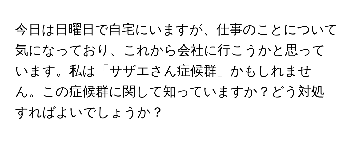 今日は日曜日で自宅にいますが、仕事のことについて気になっており、これから会社に行こうかと思っています。私は「サザエさん症候群」かもしれません。この症候群に関して知っていますか？どう対処すればよいでしょうか？