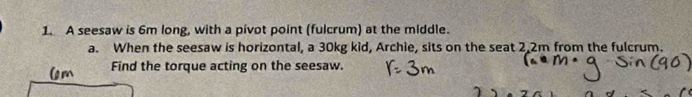 A seesaw is 6m long, with a pivot point (fulcrum) at the middle. 
a. When the seesaw is horizontal, a 30kg kid, Archie, sits on the seat 2.2m from the fulcrum. 
Find the torque acting on the seesaw.