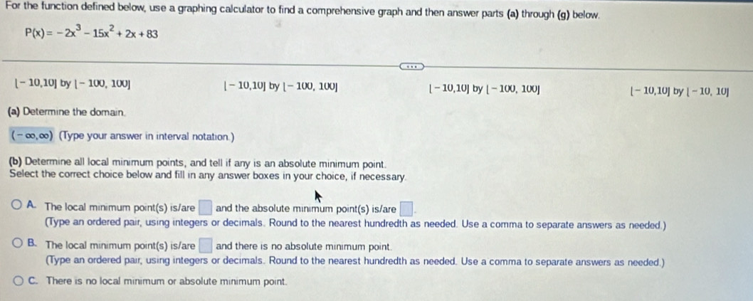 For the function defined below, use a graphing calculator to find a comprehensive graph and then answer parts (a) through (g) below.
P(x)=-2x^3-15x^2+2x+83
[-10,10] by [-100,100] [-10,10] by [-100,100] [-10,10] by [-100,100] [-10,10] by [-10,10]
(a) Determine the domain.
(-∈fty ,∈fty ) (Type your answer in interval notation.)
(b) Determine all local minimum points, and tell if any is an absolute minimum point.
Select the correct choice below and fill in any answer boxes in your choice, if necessary.
A. The local minimum point(s) is/are □ and the absolute minimum point(s) is/are □. 
(Type an ordered pair, using integers or decimals. Round to the nearest hundredth as needed. Use a comma to separate answers as needed.)
B. The local minimum point(s) is/are □ and there is no absolute minimum point.
(Type an ordered pair, using integers or decimals. Round to the nearest hundredth as needed. Use a comma to separate answers as needed.)
C. There is no local minimum or absolute minimum point.