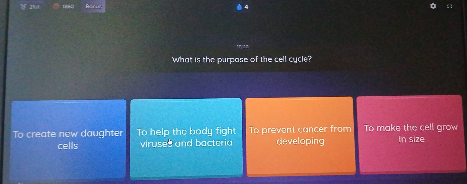 1860 Bonus 4 【 】
17/20
What is the purpose of the cell cycle?
To create new daughter To help the body fight To prevent cancer from To make the cell grow
cells viruses and bacteria developing
in size