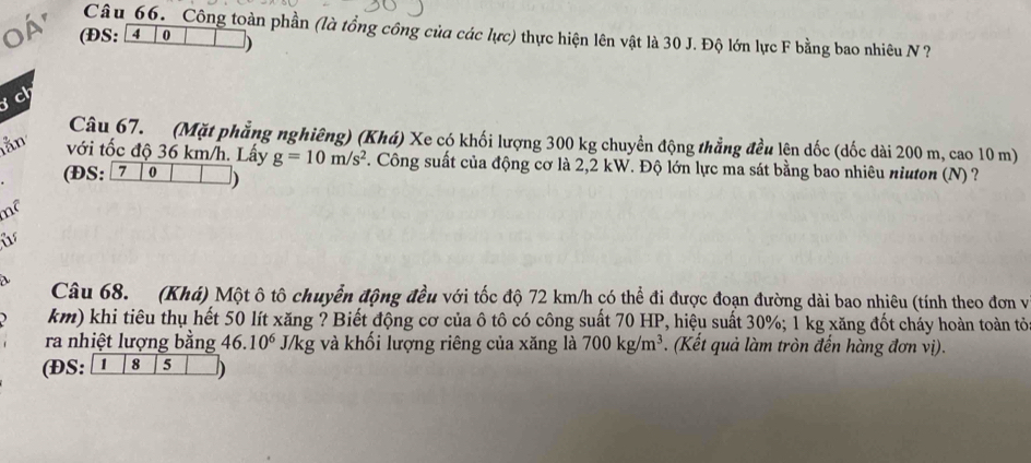 Công toàn phần (là tổng công của các lurc) 
o á' (ĐS: a 0 ) thực hiện lên vật là 30 J. Độ lớn lực F bằng bao nhiêu N ? 
ch 
Câu 67. (Mặt phẳng nghiêng) (Khá) Xe có khối lượng 300 kg chuyền động thẳng đều lên dốc (dốc dài 200 m, cao 10 m) 
lằn với tốc độ 36 km/h. Lấy g=10m/s^2. Công suất của động cơ là 2,2 kW. Độ lớn lực ma sát bằng bao nhiêu niuton (N) ? 
(ĐS: 7 0 ) 
i 
 
Câu 68. (Khá) Một ô tô chuyển động đều với tốc độ 72 km/h có thể đi được đoạn đường dài bao nhiêu (tính theo đơn và 
km) khi tiêu thụ hết 50 lít xăng ? Biết động cơ của ô tô có công suất 70 HP, hiệu suất 30%; 1 kg xăng đốt cháy hoàn toàn tỏ 
ra nhiệt lượng bằng 46.10^6 J/kg và khối lượng riêng của xăng là 
ĐS: 1 8 5 700kg/m^3. (Kết quả làm tròn đến hàng đơn vị).