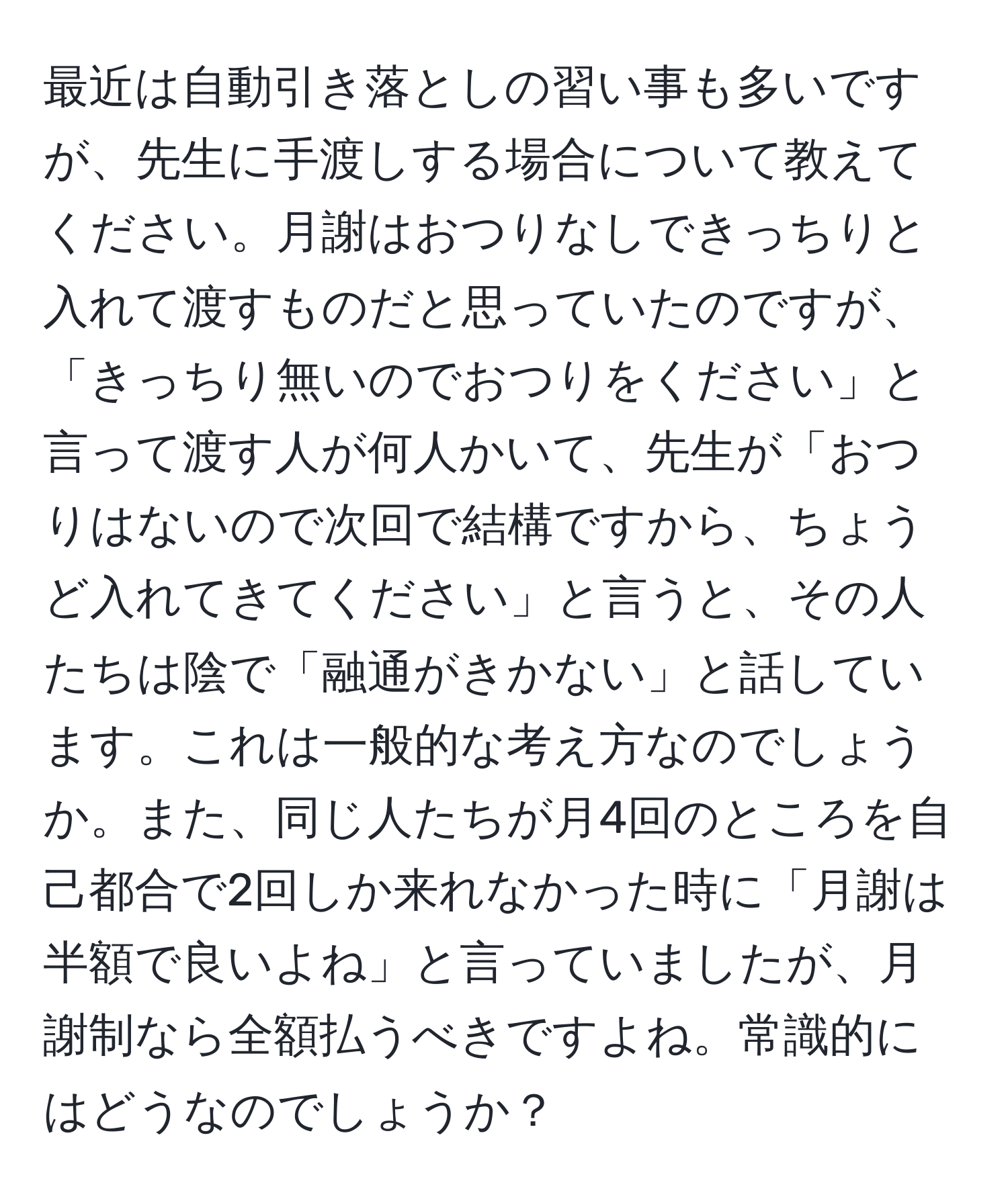 最近は自動引き落としの習い事も多いですが、先生に手渡しする場合について教えてください。月謝はおつりなしできっちりと入れて渡すものだと思っていたのですが、「きっちり無いのでおつりをください」と言って渡す人が何人かいて、先生が「おつりはないので次回で結構ですから、ちょうど入れてきてください」と言うと、その人たちは陰で「融通がきかない」と話しています。これは一般的な考え方なのでしょうか。また、同じ人たちが月4回のところを自己都合で2回しか来れなかった時に「月謝は半額で良いよね」と言っていましたが、月謝制なら全額払うべきですよね。常識的にはどうなのでしょうか？