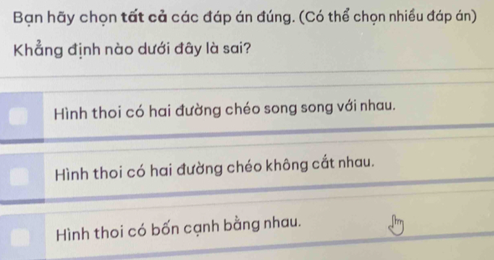 Bạn hãy chọn tất cả các đáp án đúng. (Có thể chọn nhiều đáp án)
Khẳng định nào dưới đây là sai?
Hình thoi có hai đường chéo song song với nhau.
Hình thoi có hai đường chéo không cắt nhau.
Hình thoi có bốn cạnh bằng nhau.