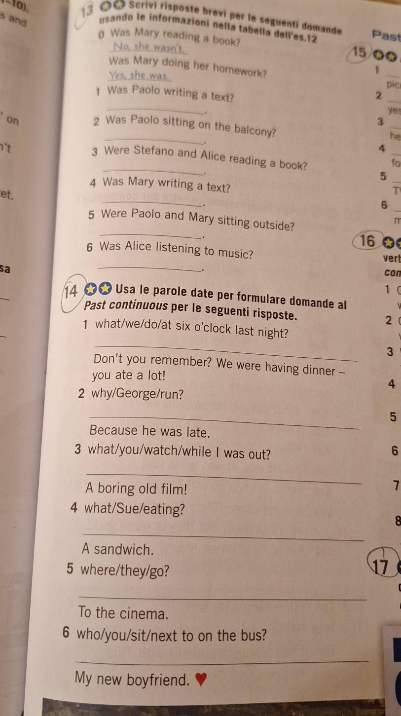 and 
-10). 3 Scrìvi risposte brevi per le seguentí domande Past 
usando le informazioni nella tabella delles.12 
( Was Mary reading a book? 
No, she wasn't. 
15/● 
Was Mary doing her homework? 
1 
Yes, she was. _pic 
1 Was Paolo writing a text? 
_2 
_ 
yes 
_ 
on 
3 
_ 
2 Was Paolo sitting on the balcony? 
he 
't 
. 
_ 
4 
_ 
3 Were Stefano and Alice reading a book? 
fo 
. 
_5 
4 Was Mary writing a text? 
et. 
T 
_ 
. 
_6 
5 Were Paolo and Mary sitting outside? 
n 
_ 
.
16 0 
_ 
6 Was Alice listening to music? vert 
sa 
. 
con 
_ 
1 
14 ∞ Usa le parole date per formulare domande al 
Past continuous per le seguenti risposte. 2 
_ 
_ 
1 what/we/do/at six o'clock last night? 
3 
Don't you remember? We were having dinner - 
you ate a lot! 
4 
2 why/George/run? 
_ 
5 
Because he was late. 
3 what/you/watch/while I was out? 
6 
_ 
A boring old film! 
7 
4 what/Sue/eating? 
_ 
8 
A sandwich. 
5 where/they/go? 
17 
_ 
To the cinema. 
6 who/you/sit/next to on the bus? 
_ 
My new boyfriend.