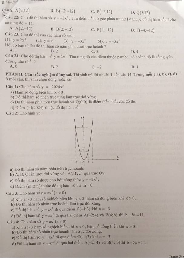 Hai duv^2
Câu Á. A(2;12) B. B(-2;-12) C. P(-3;12) D. Q(3;12)
*Câu 22: Cho đồ thị hàm số y=-3x^2. Tìm điểm nằm ở góc phần tư thứ IV thuộc đồ thị hàm số đã cho
có tung dhat Q-12.
A. A(2;-12) B. B(2;-12) C. E(4;-12) D. F(-4;-12)
Câu 23: Cho đồ thị của các hàm số sau:
(1): y=2x^2 (2): y=x^2 (3): y=-3x^2 (4): y=-5x^2
Hỏi có bao nhiêu đồ thị hàm số nằm phía dưới trục hoành ?
A. 1 B. 2 C. 3 D. 4
Câu 24: Cho đồ thị hàm số y=2x^2. Tìm tung độ của điểm thuộc parabol có hoành độ là số nguyên
đương nhỏ nhất ?
A. 0 B. 2 C. -2 D. 1
PHÀN II. Câu trắc nghiệm đúng sai. Thí sinh trả lời từ câu 1 đến câu 14. Trong mỗi ý a), b), c), d)
ở mỗi câu, thí sinh chọn đúng hoặc sai.
Câu 1: Cho hàm số y=-2024x^2
a) Hàm số đồng biến khi x<0.
b) Đồ thị hàm số nhận trục tung làm trục đối xứng.
c) Đồ thị nằm phía trên trục hoành và O(0;0) là điểm thấp nhất của đồ thị.
d) Điểm (-1;2024) thuộc đồ thị hàm số.
Câu 2: Cho hình vẽ:
a) Đồ thị hàm số nằm phía trên 
b) A, B, C lần lượt đổi xứng với A',B',C' qua trục Oy.
c) Đồ thị hàm số được cho bởi công thức y=-2x^2.
d) Điểm (m;2m) thuộc đồ thị hàm số thì m=0
Câu 3: Cho hàm số y=ax^2(a!= 0)
a) Khi a>0 hàm số nghịch biến khi x<0</tex> , hàm số đồng biển khi x>0.
b) Đồ thị hàm số nhận trục hoành làm trục đổi xứng.
c) Đồ thị hàm số y=ax^2 đi qua điểm C(-1;3) khi a=-3.
d) Đồ thị hàm số y=ax^2 đi qua hai điểm A(-2;4) và B(4;b) thì b-5a=11.
Câu 4: Cho hàm số y=ax^2(a!= 0)
a) Khi a>0 hàm số nghịch biển khi x<0</tex> , hàm số đồng biến khi x>0.
b) Đồ thị hàm số nhận trục hoành làm trục đối xứng.
c) Đồ thị hàm số y=ax^2 đi qua điểm C(-1;3) khi a=-3.
d) Đồ thị hàm số y=ax^2 đi qua hai điểm A(-2;4) và B(4;b) thì b-5a=11.
Trano 3/