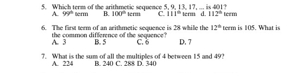 Which term of the arithmetic sequence 5, 9, 13, 17, ... is 401?
A. 99^(th) term B. 100^(th) term C. 111^(th) term d. 112^(th) term
6. The first term of an arithmetic sequence is 28 while the 12^(th) term is 105. What is
the common difference of the sequence?
A. 3 B. 5 C. 6 D. 7
7. What is the sum of all the multiples of 4 between 15 and 49?
A. 224 B. 240 C. 288 D. 340