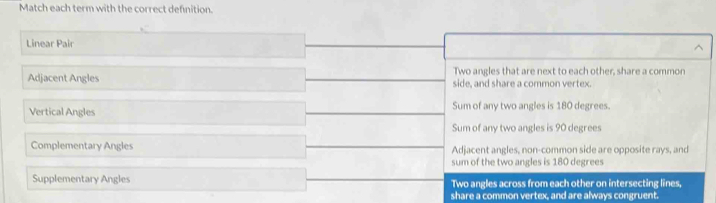 Match each term with the correct definition.
Linear Pair
Two angles that are next to each other, share a common
Adjacent Angles side, and share a common vertex.
Vertical Angles Sum of any two angles is 180 degrees.
Sum of any two angles is 90 degrees
Complementary Angles Adjacent angles, non-common side are opposite rays, and
sum of the two angles is 180 degrees
Supplementary Angles Two angles across from each other on intersecting lines,
share a common vertex, and are always congruent.